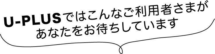 U-PLUSではこんなご利用者さまがあなたをお待ちしています