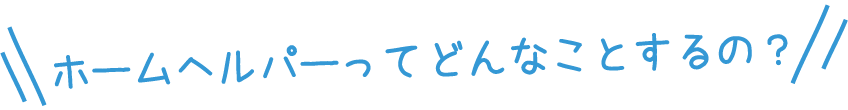 ホームヘルパーってどんなことするの？